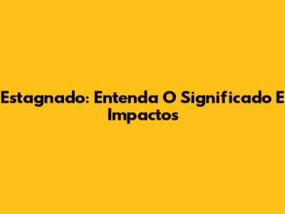 Estagnado: Entenda O Significado E Impactos