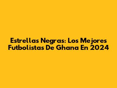 Estrellas Negras: Los Mejores Futbolistas De Ghana En 2024