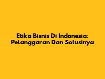 Etika Bisnis Di Indonesia: Pelanggaran Dan Solusinya
