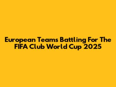 European Teams Battling For The FIFA Club World Cup 2025