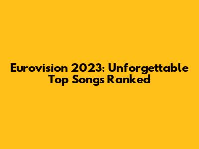 Eurovision 2023: Unforgettable Top Songs Ranked
