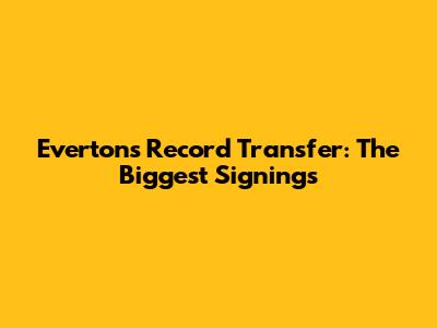 Everton's Record Transfer: The Biggest Signings