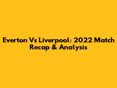 Everton Vs Liverpool: 2022 Match Recap & Analysis