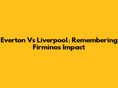 Everton Vs Liverpool: Remembering Firmino's Impact