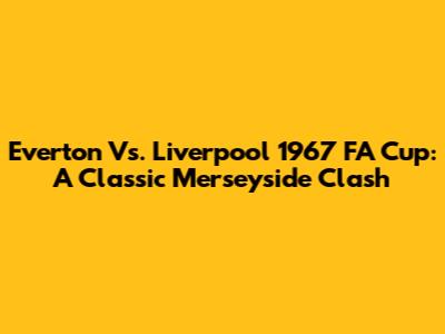 Everton Vs. Liverpool 1967 FA Cup: A Classic Merseyside Clash