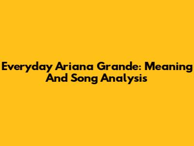 Everyday Ariana Grande: Meaning And Song Analysis