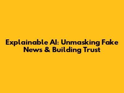 Explainable AI: Unmasking Fake News & Building Trust