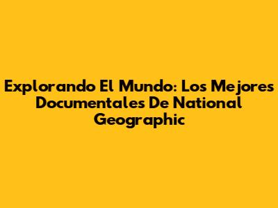 Explorando El Mundo: Los Mejores Documentales De National Geographic