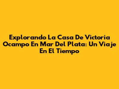 Explorando La Casa De Victoria Ocampo En Mar Del Plata: Un Viaje En El Tiempo