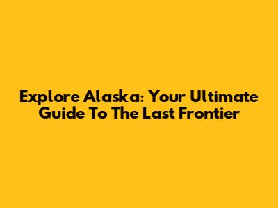 Explore Alaska: Your Ultimate Guide To The Last Frontier
