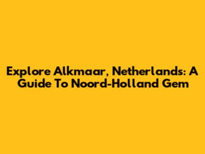Explore Alkmaar, Netherlands: A Guide To Noord-Holland Gem