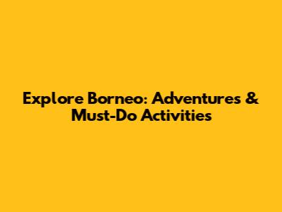 Explore Borneo: Adventures & Must-Do Activities