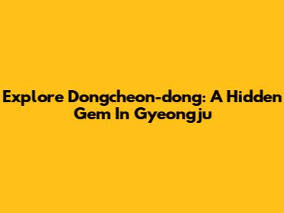 Explore Dongcheon-dong: A Hidden Gem In Gyeongju