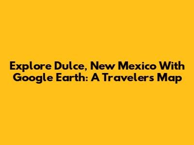 Explore Dulce, New Mexico With Google Earth: A Traveler's Map
