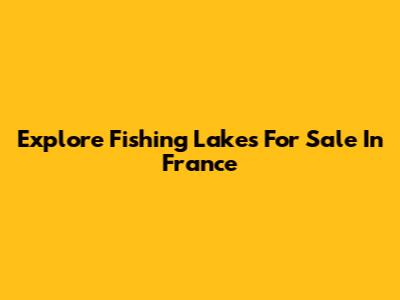 Explore Fishing Lakes For Sale In France