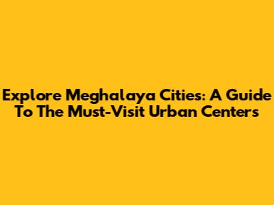 Explore Meghalaya Cities: A Guide To The Must-Visit Urban Centers