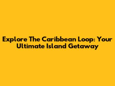 Explore The Caribbean Loop: Your Ultimate Island Getaway