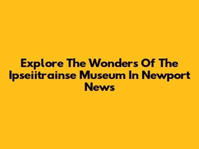 Explore The Wonders Of The Ipseiitrainse Museum In Newport News