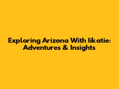 Exploring Arizona With Iikatie: Adventures & Insights