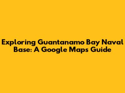 Exploring Guantanamo Bay Naval Base: A Google Maps Guide