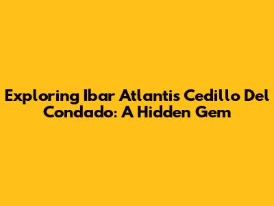 Exploring Ibar Atlantis Cedillo Del Condado: A Hidden Gem