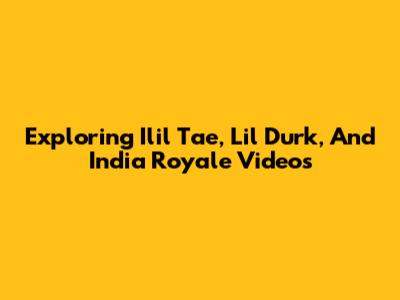 Exploring Ilil Tae, Lil Durk, And India Royale Videos