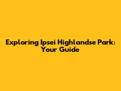 Exploring Ipsei Highlandse Park: Your Guide
