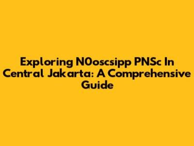 Exploring N0oscsipp PNSc In Central Jakarta: A Comprehensive Guide