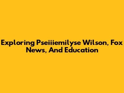Exploring Pseiiiemilyse Wilson, Fox News, And Education