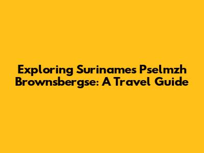 Exploring Suriname's Pselmzh Brownsbergse: A Travel Guide