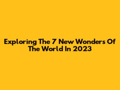 Exploring The 7 New Wonders Of The World In 2023