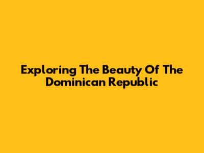 Exploring The Beauty Of The Dominican Republic