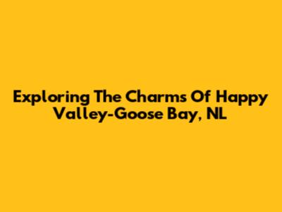 Exploring The Charms Of Happy Valley-Goose Bay, NL