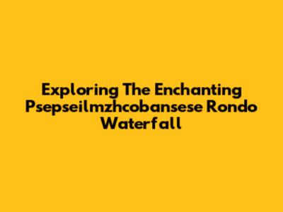 Exploring The Enchanting Psepseilmzhcobansese Rondo Waterfall