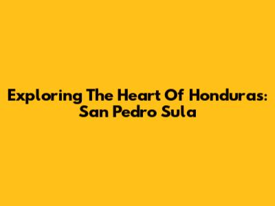 Exploring The Heart Of Honduras: San Pedro Sula