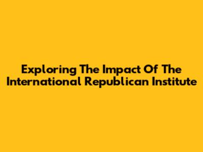 Exploring The Impact Of The International Republican Institute