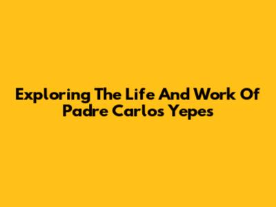 Exploring The Life And Work Of Padre Carlos Yepes