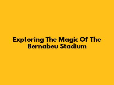 Exploring The Magic Of The Bernabeu Stadium