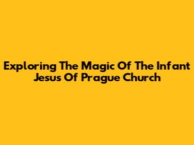 Exploring The Magic Of The Infant Jesus Of Prague Church