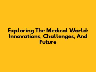 Exploring The Medical World: Innovations, Challenges, And Future
