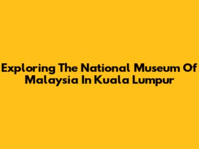 Exploring The National Museum Of Malaysia In Kuala Lumpur