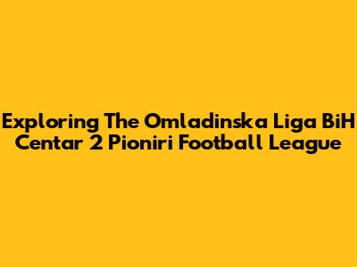 Exploring The Omladinska Liga BiH Centar 2 Pioniri Football League