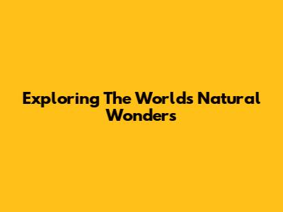 Exploring The World's Natural Wonders