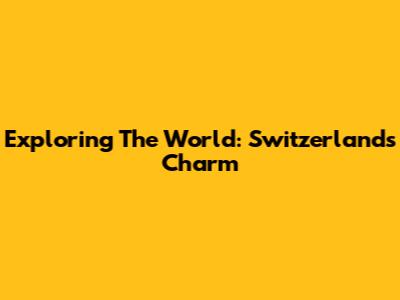 Exploring The World: Switzerland's Charm