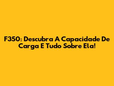 F350: Descubra A Capacidade De Carga E Tudo Sobre Ela!