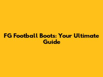 FG Football Boots: Your Ultimate Guide