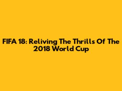 FIFA 18: Reliving The Thrills Of The 2018 World Cup