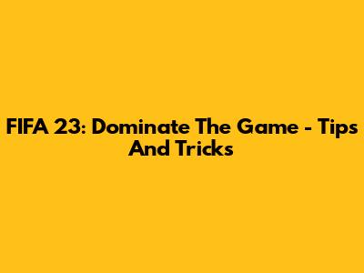 FIFA 23: Dominate The Game - Tips And Tricks