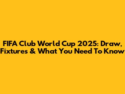 FIFA Club World Cup 2025: Draw, Fixtures & What You Need To Know