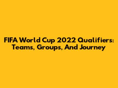 FIFA World Cup 2022 Qualifiers: Teams, Groups, And Journey